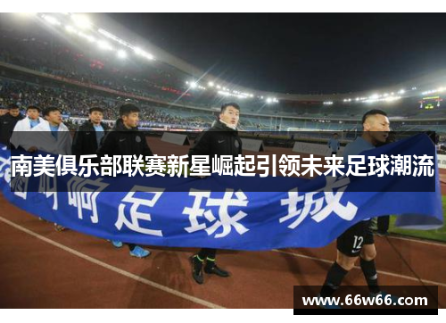 南美俱乐部联赛新星崛起引领未来足球潮流 南美俱乐部联赛新星崛起引领未来足球潮流