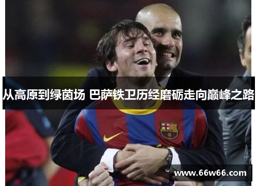 从高原到绿茵场 巴萨铁卫历经磨砺走向巅峰之路 从高原到绿茵场 巴萨铁卫历经磨砺走向巅峰之路
