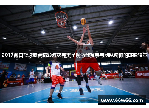 2017海口篮球联赛精彩对决完美呈现激烈赛事与团队精神的巅峰较量 2017海口篮球联赛精彩对决完美呈现激烈赛事与团队精神的巅峰较量