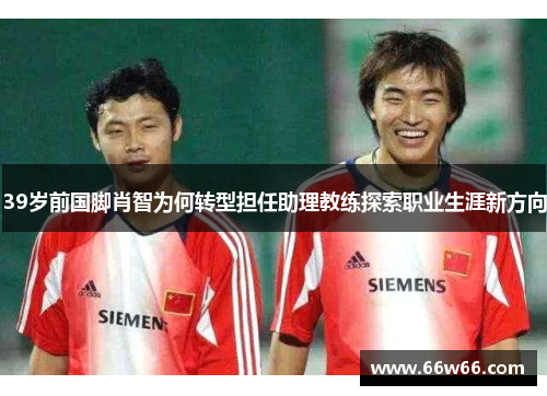 39岁前国脚肖智为何转型担任助理教练探索职业生涯新方向 39岁前国脚肖智为何转型担任助理教练探索职业生涯新方向