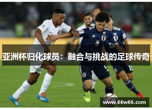 亚洲杯归化球员：融合与挑战的足球传奇