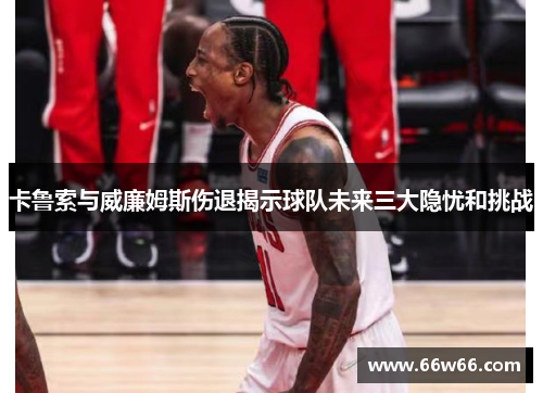 卡鲁索与威廉姆斯伤退揭示球队未来三大隐忧和挑战