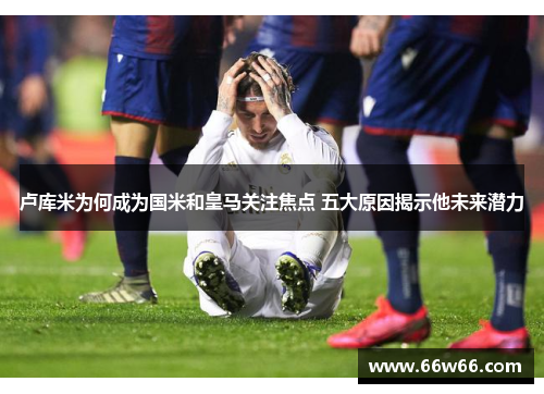 卢库米为何成为国米和皇马关注焦点 五大原因揭示他未来潜力