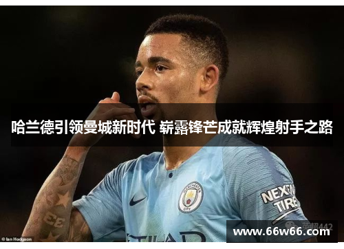哈兰德引领曼城新时代 崭露锋芒成就辉煌射手之路 哈兰德引领曼城新时代 崭露锋芒成就辉煌射手之路