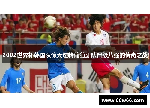 2002世界杯韩国队惊天逆转葡萄牙队晋级八强的传奇之战 2002世界杯韩国队惊天逆转葡萄牙队晋级八强的传奇之战