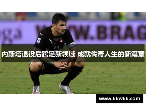 内斯塔退役后跨足新领域 成就传奇人生的新篇章 内斯塔退役后跨足新领域 成就传奇人生的新篇章