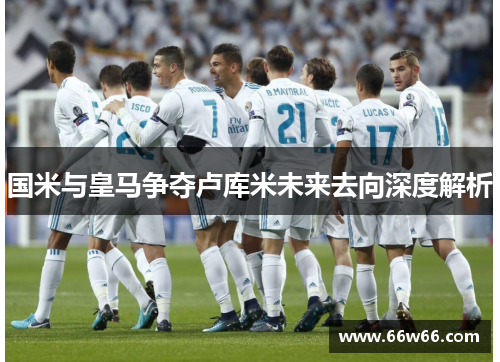 国米与皇马争夺卢库米未来去向深度解析 国米与皇马争夺卢库米未来去向深度解析