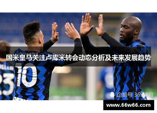 国米皇马关注卢库米转会动态分析及未来发展趋势 国米皇马关注卢库米转会动态分析及未来发展趋势