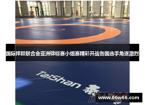 国际摔跤联合会亚洲锦标赛小组赛精彩开战各国选手角逐激烈
