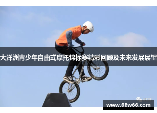 大洋洲青少年自由式摩托锦标赛精彩回顾及未来发展展望 大洋洲青少年自由式摩托锦标赛精彩回顾及未来发展展望