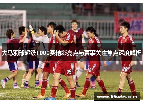 大马羽球超级1000赛精彩亮点与赛事关注焦点深度解析 大马羽球超级1000赛精彩亮点与赛事关注焦点深度解析