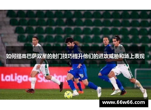 如何提高巴萨双星的射门技巧提升他们的进攻威胁和场上表现 如何提高巴萨双星的射门技巧提升他们的进攻威胁和场上表现