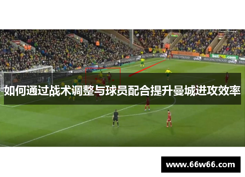 如何通过战术调整与球员配合提升曼城进攻效率